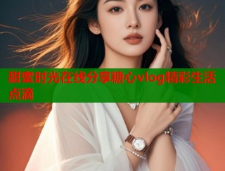 甜蜜时光在线分享糖心vlog精彩生活点滴