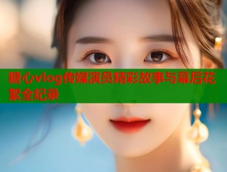 糖心vlog传媒演员精彩故事与幕后花絮全纪录