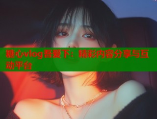 糖心vlog吾爱下：精彩内容分享与互动平台