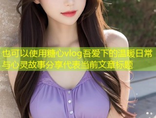 糖心vlog吾爱下的温暖日常与心灵故事分享