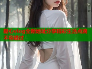 糖心vlog全新地址分享精彩生活点滴不容错过