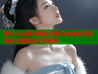 糖心vlog备用网址全新分享精彩内容体验无限精彩世界探索