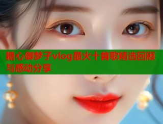 糖心御梦子vlog最火十首歌精选回顾与感动分享
