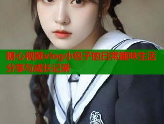 糖心视频vlog小包子的日常趣味生活分享与成长记录
