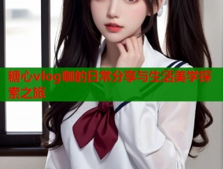 糖心vlog咖的日常分享与生活美学探索之旅