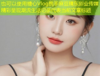 糖心Vlog携手麻豆精东影业传媒精彩呈现潮流生活记录