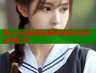 糖心vlog播放器全新体验精彩内容尽在掌握之中