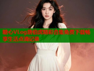 糖心VLog唐伯虎精彩合集免费下载畅享生活点滴记录