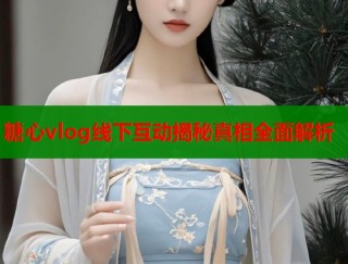糖心vlog线下互动揭秘真相全面解析