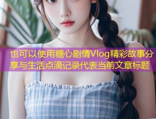 糖心剧情Vlog精彩故事分享与生活点滴记录