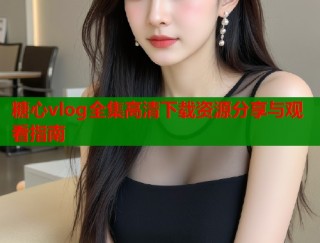 糖心vlog全集高清下载资源分享与观看指南