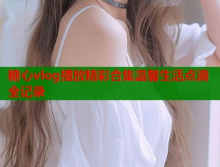 糖心vlog播放精彩合集温馨生活点滴全记录