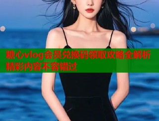 糖心vlog会员兑换码领取攻略全解析精彩内容不容错过