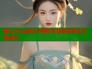 糖心vlog身份卡揭秘与独家故事全方位展示