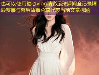 糖心vlog精彩足球瞬间全记录精彩赛事与幕后故事分享