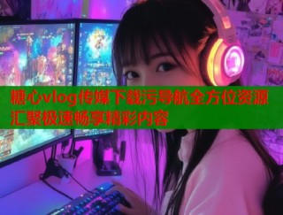 糖心vlog传媒下载污导航全方位资源汇聚极速畅享精彩内容