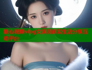 糖心视频vlog女演员真实生活分享互动平台