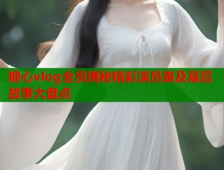 糖心vlog全员揭秘精彩演员表及幕后故事大盘点