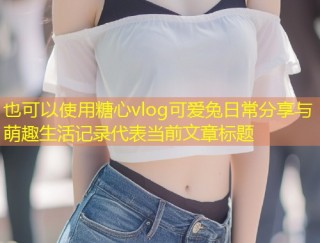 糖心vlog可爱兔日常分享与萌趣生活记录