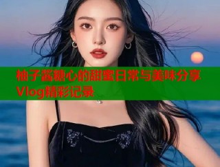 柚子酱糖心的甜蜜日常与美味分享Vlog精彩记录