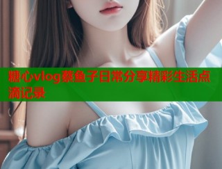 糖心vlog蔡鱼子日常分享精彩生活点滴记录