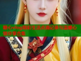 糖心vlog精彩生活点滴记录与温暖心情分享合集