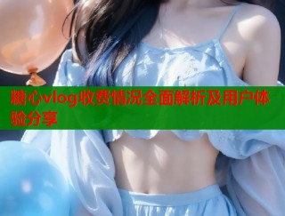 糖心vlog收费情况全面解析及用户体验分享