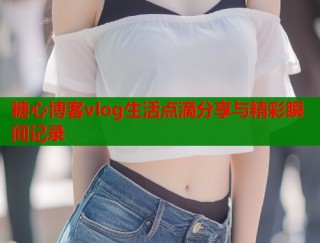 糖心博客vlog生活点滴分享与精彩瞬间记录
