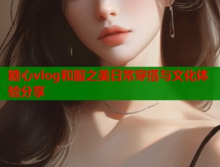 糖心vlog和服之美日常穿搭与文化体验分享
