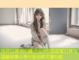 心糖vlog小桃的甜蜜日常与温暖故事分享