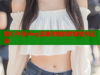 糖心午夜vlog温暖夜晚的甜蜜时光记录