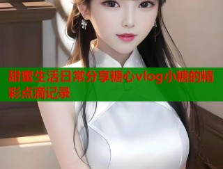 甜蜜生活日常分享糖心vlog小糖的精彩点滴记录