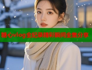 糖心vlog全纪录精彩瞬间全集分享