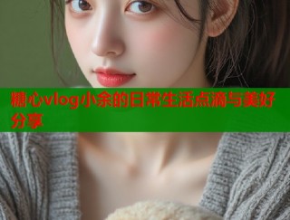 糖心vlog小余的日常生活点滴与美好分享