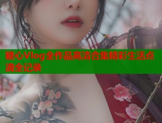 糖心Vlog全作品高清合集精彩生活点滴全记录