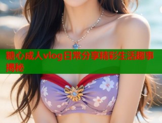 糖心成人vlog日常分享精彩生活趣事揭秘