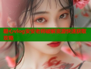糖心vlog安安老师破解资源快速获取攻略