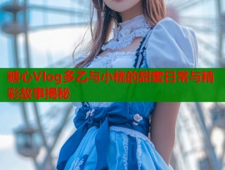 糖心Vlog多乙与小桃的甜蜜日常与精彩故事揭秘