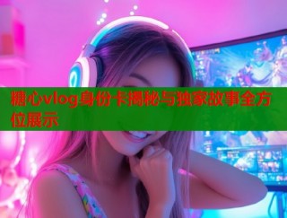 糖心vlog身份卡揭秘与独家故事全方位展示
