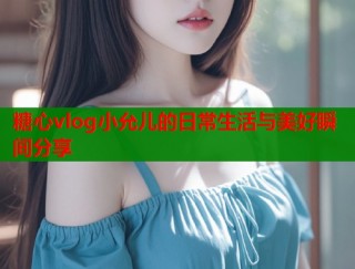 糖心vlog小允儿的日常生活与美好瞬间分享