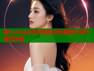 糖心vlog会员兑换码全集最新分享与使用攻略