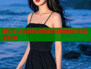 糖心VLog唐伯虎里的沈娜娜精彩生活全纪录