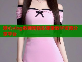 糖心vlog教师网精彩课堂教学资源分享平台