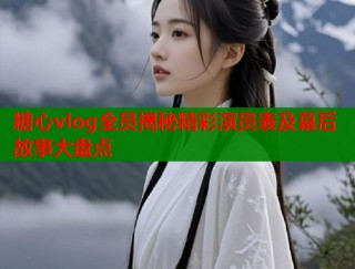 糖心vlog全员揭秘精彩演员表及幕后故事大盘点