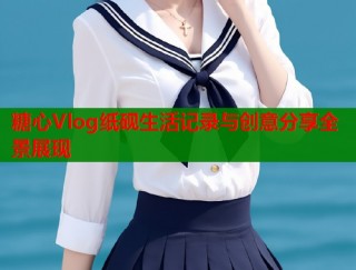 糖心Vlog纸砚生活记录与创意分享全景展现
