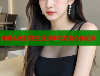 柚糖心的日常生活分享与甜蜜心情记录