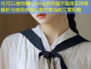 糖心vlog会员值不值得买详细解析与使用体验分享