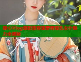 糖心Vlog爆款推荐菠萝啤爆乳女仆魅力全揭秘