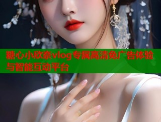 糖心小欣奈vlog专属高清免广告体验与智能互动平台