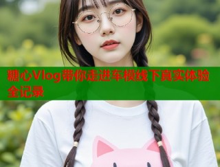 糖心Vlog带你走进车模线下真实体验全记录